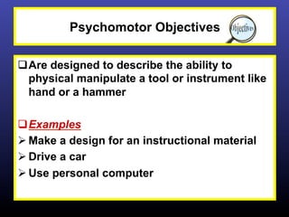 Psychomotor Objectives

q Are designed to describe the ability to
   physical manipulate a tool or instrument like
   hand or a hammer

q Examples
Ø Make a design for an instructional material
Ø Drive a car
Ø Use personal computer
 