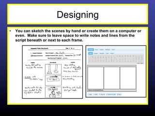 Designing
•    You can sketch the scenes by hand or create them on a computer or
     even. Make sure to leave space to write notes and lines from the
     script beneath or next to each frame.
 