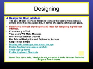 Designing
q  Design the User Interface
Ø  The goal of user interface design is to make the user's interaction as
    simple and efficient as possible, in terms of accomplishing user goals.
Ø  Below are a number of principles and ideas for designing a great user
    interface.
•  Consistency is Vital
•  Your Users Will Make Mistakes
•  Offer Personalization Options
•  Use Tabbed Navigation and Buttons for Actions
•  Keep Things Simple
•  Display help messages that attract the eye
•  Design feedback messages carefully
•  Short sign-up forms
•  Enable Keyboard Shortcuts

  Steve Jobs once said, “design is not just what it looks like and feels like.
                            Design is how it works
 
