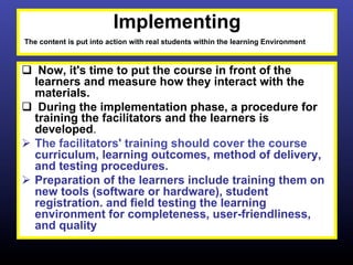 Implementing
The content is put into action with real students within the learning Environment



q  Now, it's time to put the course in front of the
    learners and measure how they interact with the
    materials.
q  During the implementation phase, a procedure for
    training the facilitators and the learners is
    developed.
Ø  The facilitators' training should cover the course
    curriculum, learning outcomes, method of delivery,
    and testing procedures.
Ø  Preparation of the learners include training them on
    new tools (software or hardware), student
    registration. and field testing the learning
    environment for completeness, user-friendliness,
    and quality
 