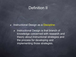 Instructional Design as a Discipline:
Instructional Design is that branch of
knowledge concerned with research and
theory about instructional strategies and
the process for developing and
implementing those strategies.
Definition II
 