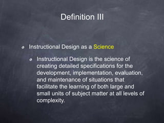 Instructional Design as a Science
Instructional Design is the science of
creating detailed specifications for the
development, implementation, evaluation,
and maintenance of situations that
facilitate the learning of both large and
small units of subject matter at all levels of
complexity.
Definition III
 