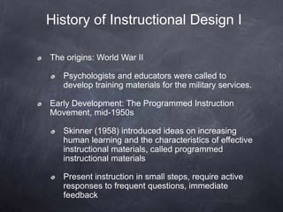 History of Instructional Design I
The origins: World War II
Psychologists and educators were called to
develop training materials for the military services.
Early Development: The Programmed Instruction
Movement, mid-1950s
Skinner (1958) introduced ideas on increasing
human learning and the characteristics of effective
instructional materials, called programmed
instructional materials
Present instruction in small steps, require active
responses to frequent questions, immediate
feedback
 