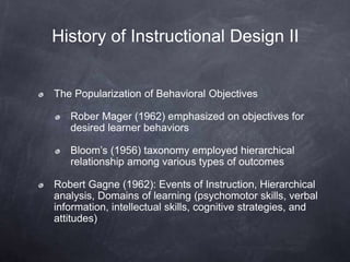 History of Instructional Design II
The Popularization of Behavioral Objectives
Rober Mager (1962) emphasized on objectives for
desired learner behaviors
Bloom’s (1956) taxonomy employed hierarchical
relationship among various types of outcomes
Robert Gagne (1962): Events of Instruction, Hierarchical
analysis, Domains of learning (psychomotor skills, verbal
information, intellectual skills, cognitive strategies, and
attitudes)
 
