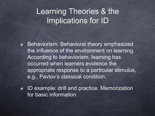 Behaviorism: Behavioral theory emphasized
the influence of the environment on learning.
According to behaviorism, learning has
occurred when learners evidence the
appropriate response to a particular stimulus,
e.g., Pavlov’s classical condition.
ID example: drill and practice. Memorization
for basic information
Learning Theories & the
Implications for ID
 