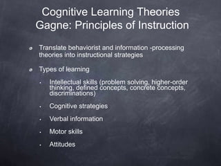 Cognitive Learning Theories
Gagne: Principles of Instruction
Translate behaviorist and information -processing
theories into instructional strategies
Types of learning
• Intellectual skills (problem solving, higher-order
thinking, defined concepts, concrete concepts,
discriminations)
• Cognitive strategies
• Verbal information
• Motor skills
• Attitudes
 