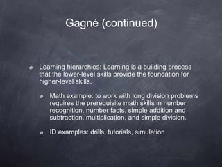 Gagné (continued)
Learning hierarchies: Learning is a building process
that the lower-level skills provide the foundation for
higher-level skills.
Math example: to work with long division problems
requires the prerequisite math skills in number
recognition, number facts, simple addition and
subtraction, multiplication, and simple division.
ID examples: drills, tutorials, simulation
 