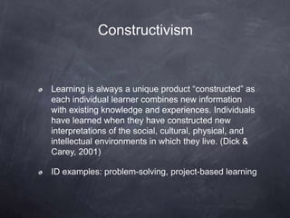 Constructivism
Learning is always a unique product “constructed” as
each individual learner combines new information
with existing knowledge and experiences. Individuals
have learned when they have constructed new
interpretations of the social, cultural, physical, and
intellectual environments in which they live. (Dick &
Carey, 2001)
ID examples: problem-solving, project-based learning
 