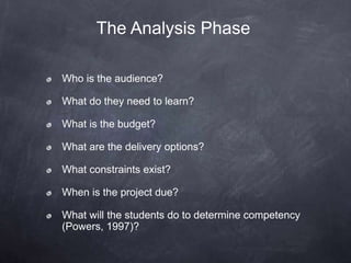The Analysis Phase
Who is the audience?
What do they need to learn?
What is the budget?
What are the delivery options?
What constraints exist?
When is the project due?
What will the students do to determine competency
(Powers, 1997)?
 