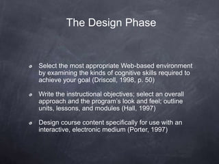 The Design Phase
Select the most appropriate Web-based environment
by examining the kinds of cognitive skills required to
achieve your goal (Driscoll, 1998, p. 50)
Write the instructional objectives; select an overall
approach and the program’s look and feel; outline
units, lessons, and modules (Hall, 1997)
Design course content specifically for use with an
interactive, electronic medium (Porter, 1997)
 
