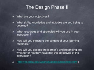 The Design Phase II
What are your objectives?
What skills, knowledge and attitudes are you trying to
develop?
What resources and strategies will you use in your
instruction?
How will you structure the content of your learning
materials?
How will you assess the learner’s understanding and
whether or not they have met the objectives of the
instruction?
(http://et.sdsu.edu/wschutt/addie/addieindex.htm )
 