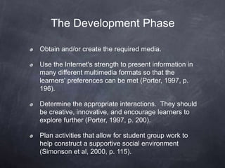 The Development Phase
Obtain and/or create the required media.
Use the Internet's strength to present information in
many different multimedia formats so that the
learners' preferences can be met (Porter, 1997, p.
196).
Determine the appropriate interactions. They should
be creative, innovative, and encourage learners to
explore further (Porter, 1997, p. 200).
Plan activities that allow for student group work to
help construct a supportive social environment
(Simonson et al, 2000, p. 115).
 