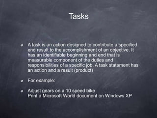 Tasks
A task is an action designed to contribute a specified
end result to the accomplishment of an objective. It
has an identifiable beginning and end that is
measurable component of the duties and
responsibilities of a specific job. A task statement has
an action and a result (product)
For example:
Adjust gears on a 10 speed bike
Print a Microsoft World document on Windows XP
 