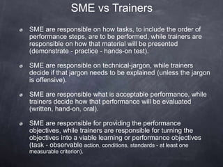 SME vs Trainers
SME are responsible on how tasks, to include the order of
performance steps, are to be performed, while trainers are
responsible on how that material will be presented
(demonstrate - practice - hands-on test).
SME are responsible on technical-jargon, while trainers
decide if that jargon needs to be explained (unless the jargon
is offensive).
SME are responsible what is acceptable performance, while
trainers decide how that performance will be evaluated
(written, hand-on, oral).
SME are responsible for providing the performance
objectives, while trainers are responsible for turning the
objectives into a viable learning or performance objectives
(task - observable action, conditions, standards - at least one
measurable criterion).
 