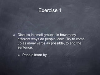 Discuss in small groups, in how many
different ways do people learn. Try to come
up as many verbs as possible, to end the
sentence:
People learn by...
Exercise 1
 