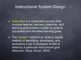 Instruction is a systematic process that
involves teacher, learners, materials, and
learning environment in order to achieve
successful and identified learning goals.
The “system” refers to an orderly, logical
method of identifying, developing, and
evaluating a set of strategies aimed at
attaining a particular instructional goal
(Morrison, Ross, Kemp, 2004)
Instructional System Design
 