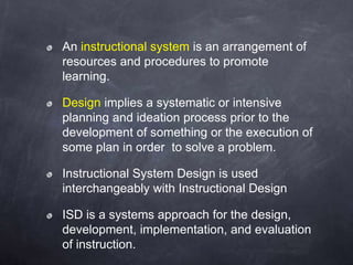 An instructional system is an arrangement of
resources and procedures to promote
learning.
Design implies a systematic or intensive
planning and ideation process prior to the
development of something or the execution of
some plan in order to solve a problem.
Instructional System Design is used
interchangeably with Instructional Design
ISD is a systems approach for the design,
development, implementation, and evaluation
of instruction.
 