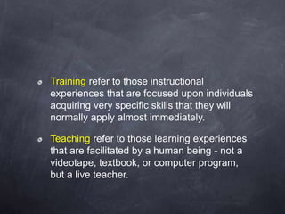 Training refer to those instructional
experiences that are focused upon individuals
acquiring very specific skills that they will
normally apply almost immediately.
Teaching refer to those learning experiences
that are facilitated by a human being - not a
videotape, textbook, or computer program,
but a live teacher.
 