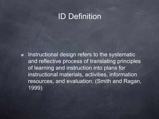 Instructional design refers to the systematic
and reflective process of translating principles
of learning and instruction into plans for
instructional materials, activities, information
resources, and evaluation. (Smith and Ragan,
1999)
ID Definition
 