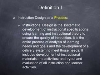 Instruction Design as a Process:
Instructional Design is the systematic
development of instructional specifications
using learning and instructional theory to
ensure the quality of instruction. It is the
entire process of analysis of learning
needs and goals and the development of a
delivery system to meet those needs. It
includes development of instructional
materials and activities; and tryout and
evaluation of all instruction and learner
activities.
Definition I
 