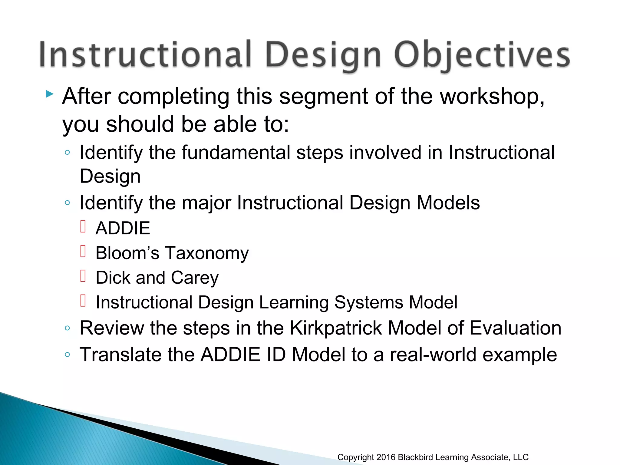  After completing this segment of the workshop,
you should be able to:
◦ Identify the fundamental steps involved in Instructional
Design
◦ Identify the major Instructional Design Models
 ADDIE
 Bloom’s Taxonomy
 Dick and Carey
 Instructional Design Learning Systems Model
◦ Review the steps in the Kirkpatrick Model of Evaluation
◦ Translate the ADDIE ID Model to a real-world example
Copyright 2016 Blackbird Learning Associate, LLC
 