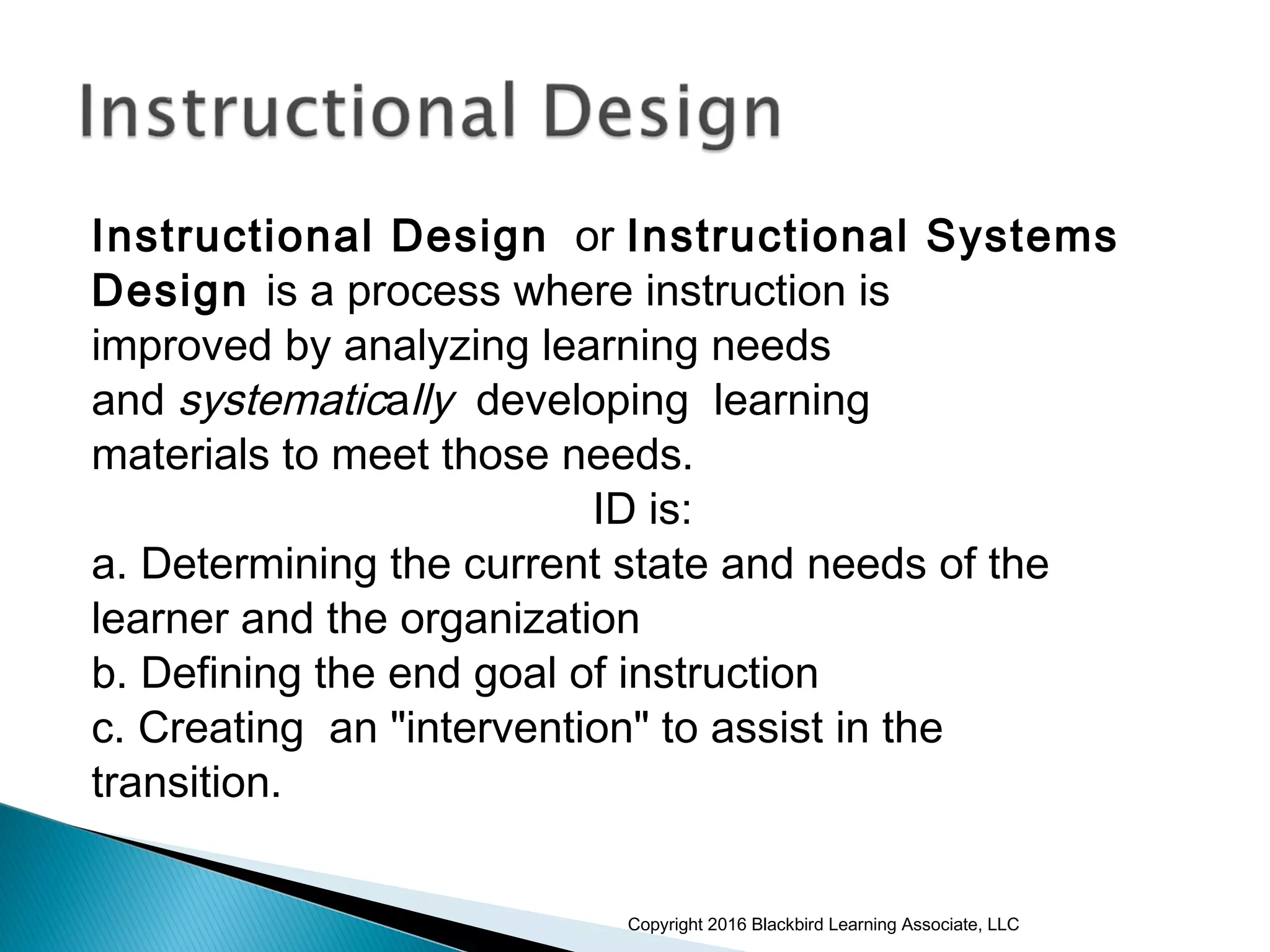 Instructional Design or Instructional Systems
Design is a process where instruction is
improved by analyzing learning needs
and systematically developing learning
materials to meet those needs.
ID is:
a. Determining the current state and needs of the
learner and the organization
b. Defining the end goal of instruction
c. Creating an "intervention" to assist in the
transition.
Copyright 2016 Blackbird Learning Associate, LLC
 