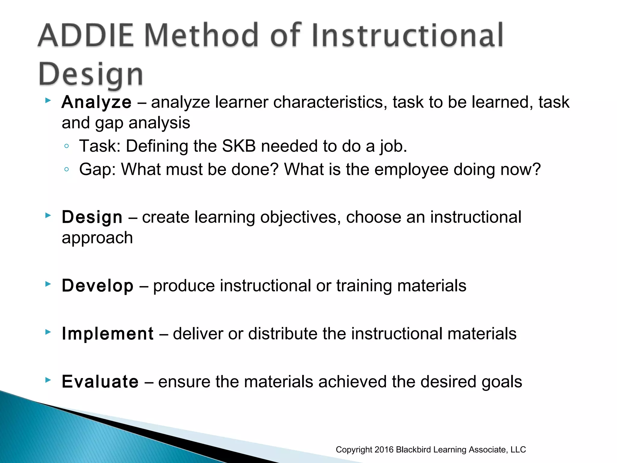  Analyze – analyze learner characteristics, task to be learned, task
and gap analysis
◦ Task: Defining the SKB needed to do a job.
◦ Gap: What must be done? What is the employee doing now?
 Design – create learning objectives, choose an instructional
approach
 Develop – produce instructional or training materials
 Implement – deliver or distribute the instructional materials
 Evaluate – ensure the materials achieved the desired goals
Copyright 2016 Blackbird Learning Associate, LLC
 
