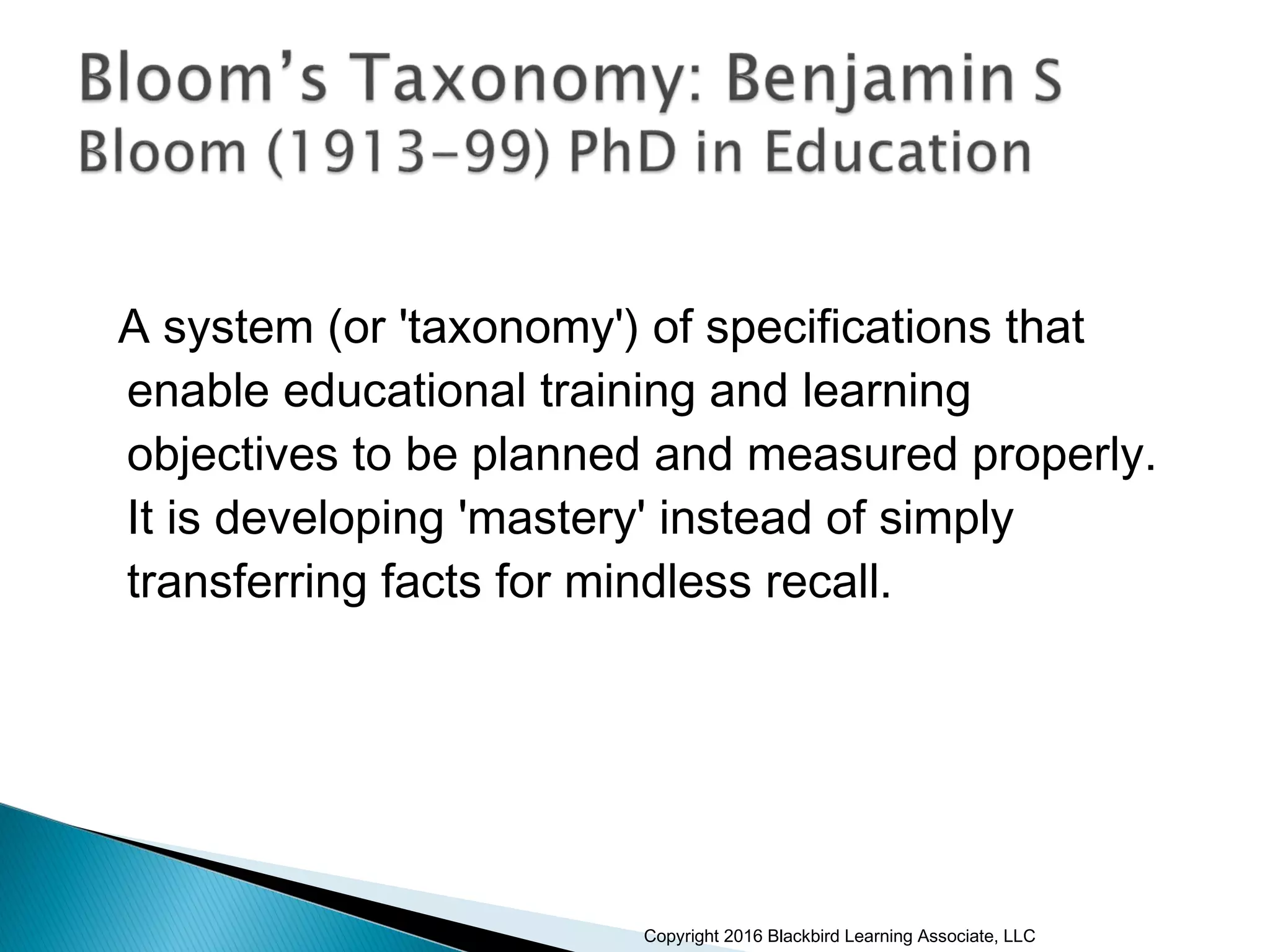 A system (or 'taxonomy') of specifications that
enable educational training and learning
objectives to be planned and measured properly.
It is developing 'mastery' instead of simply
transferring facts for mindless recall.
Copyright 2016 Blackbird Learning Associate, LLC
 