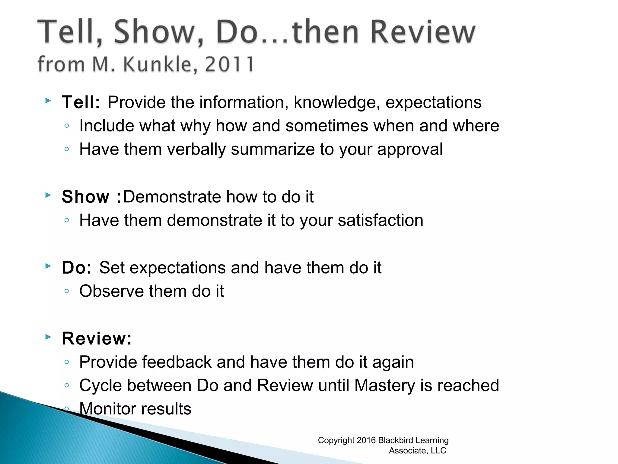  Tell: Provide the information, knowledge, expectations
◦ Include what why how and sometimes when and where
◦ Have them verbally summarize to your approval
 Show :Demonstrate how to do it
◦ Have them demonstrate it to your satisfaction
 Do: Set expectations and have them do it
◦ Observe them do it
 Review:
◦ Provide feedback and have them do it again
◦ Cycle between Do and Review until Mastery is reached
◦ Monitor results
Copyright 2016 Blackbird Learning
Associate, LLC
 