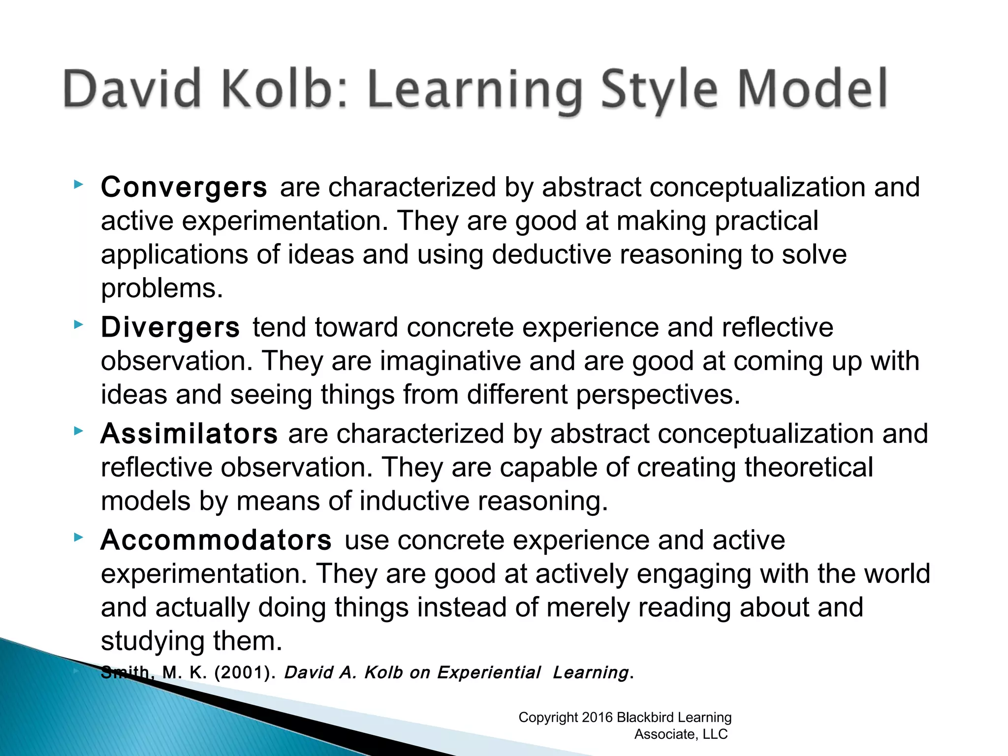  Convergers are characterized by abstract conceptualization and
active experimentation. They are good at making practical
applications of ideas and using deductive reasoning to solve
problems.
 Divergers tend toward concrete experience and reflective
observation. They are imaginative and are good at coming up with
ideas and seeing things from different perspectives.
 Assimilators are characterized by abstract conceptualization and
reflective observation. They are capable of creating theoretical
models by means of inductive reasoning.
 Accommodators use concrete experience and active
experimentation. They are good at actively engaging with the world
and actually doing things instead of merely reading about and
studying them.
 Smith, M. K. (2001). David A. Kolb on Experiential Learning.
Copyright 2016 Blackbird Learning
Associate, LLC
 