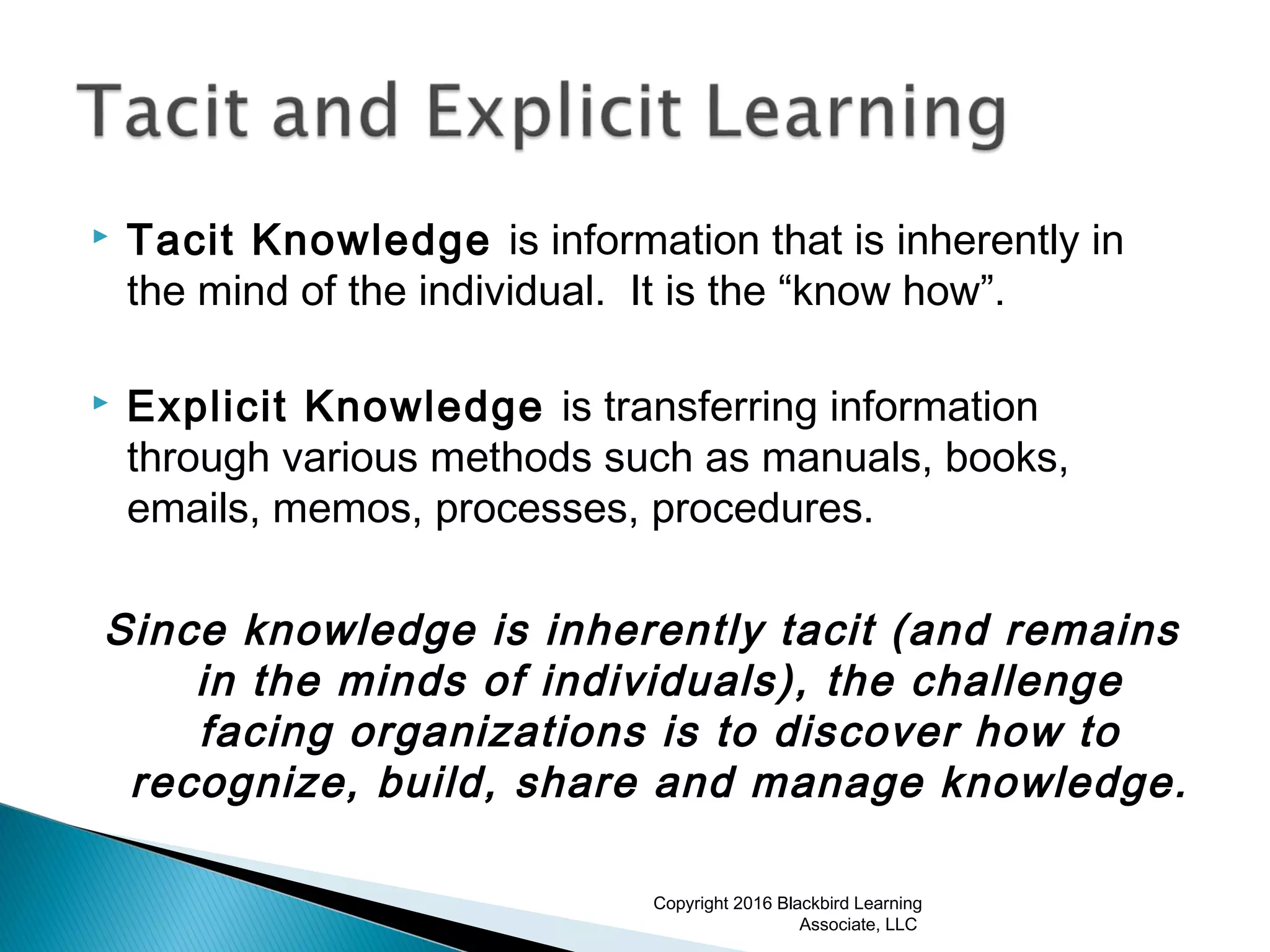 Tacit Knowledge is information that is inherently in
the mind of the individual. It is the “know how”.
 Explicit Knowledge is transferring information
through various methods such as manuals, books,
emails, memos, processes, procedures.
Since knowledge is inherently tacit (and remains
in the minds of individuals), the challenge
facing organizations is to discover how to
recognize, build, share and manage knowledge.
Copyright 2016 Blackbird Learning
Associate, LLC
 