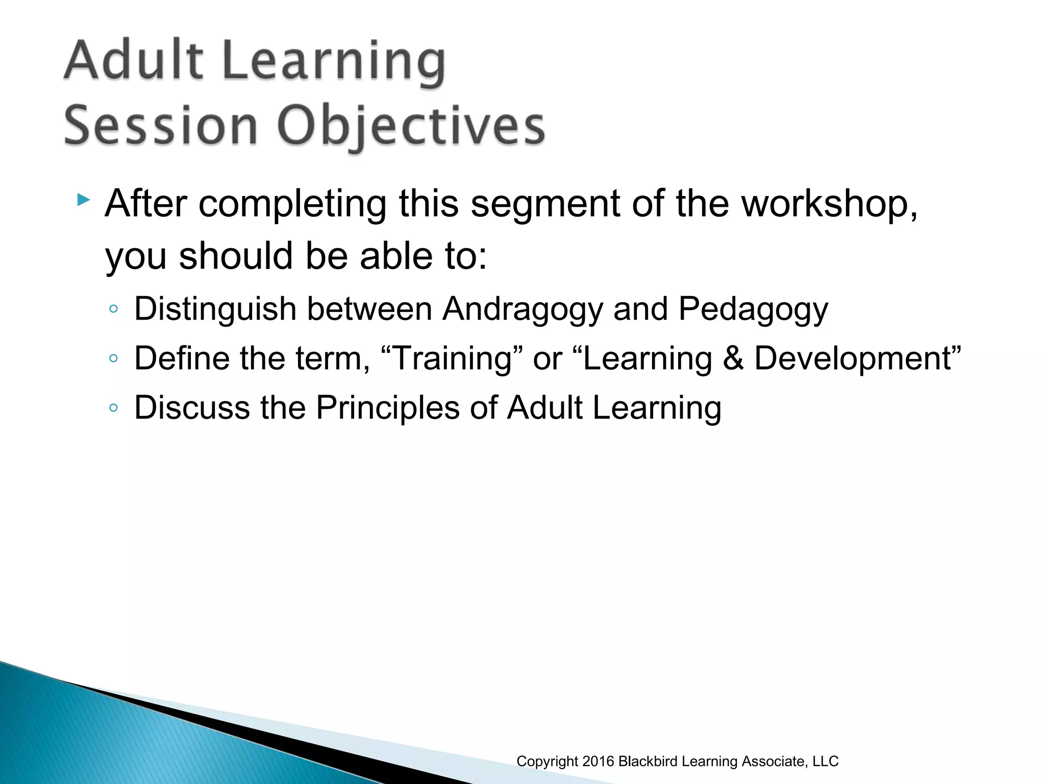  After completing this segment of the workshop,
you should be able to:
◦ Distinguish between Andragogy and Pedagogy
◦ Define the term, “Training” or “Learning & Development”
◦ Discuss the Principles of Adult Learning
Copyright 2016 Blackbird Learning Associate, LLC
 