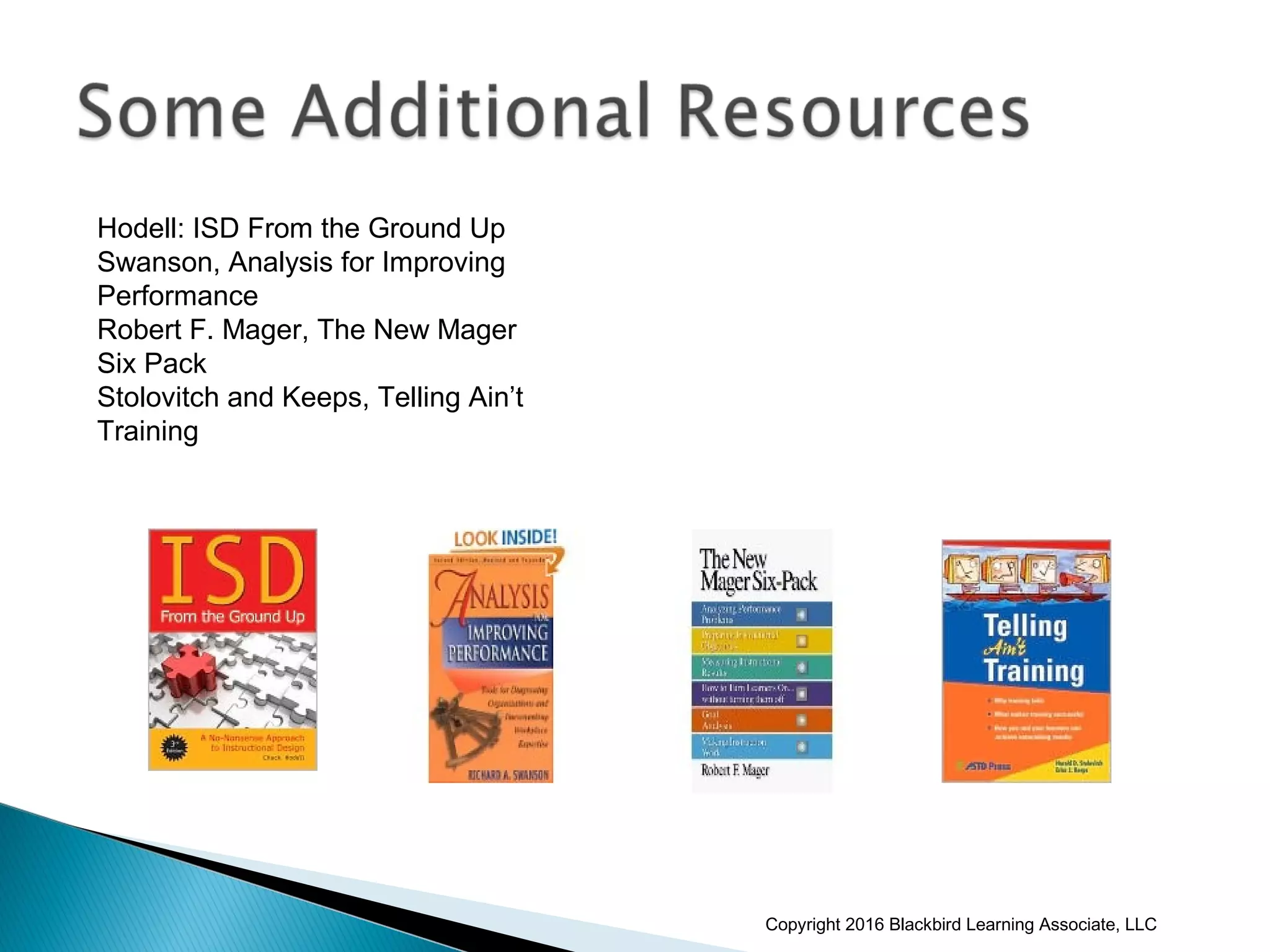 Hodell: ISD From the Ground Up
Swanson, Analysis for Improving
Performance
Robert F. Mager, The New Mager
Six Pack
Stolovitch and Keeps, Telling Ain’t
Training
Copyright 2016 Blackbird Learning Associate, LLC
 