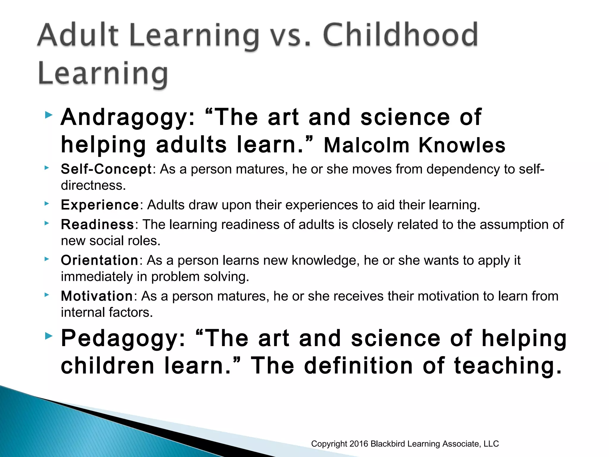  Andragogy: “The art and science of
helping adults learn.” Malcolm Knowles
 Self-Concept: As a person matures, he or she moves from dependency to self-
directness.
 Experience: Adults draw upon their experiences to aid their learning.
 Readiness: The learning readiness of adults is closely related to the assumption of
new social roles.
 Orientation: As a person learns new knowledge, he or she wants to apply it
immediately in problem solving.
 Motivation: As a person matures, he or she receives their motivation to learn from
internal factors.
 Pedagogy: “The art and science of helping
children learn.” The definition of teaching.
Copyright 2016 Blackbird Learning Associate, LLC
 