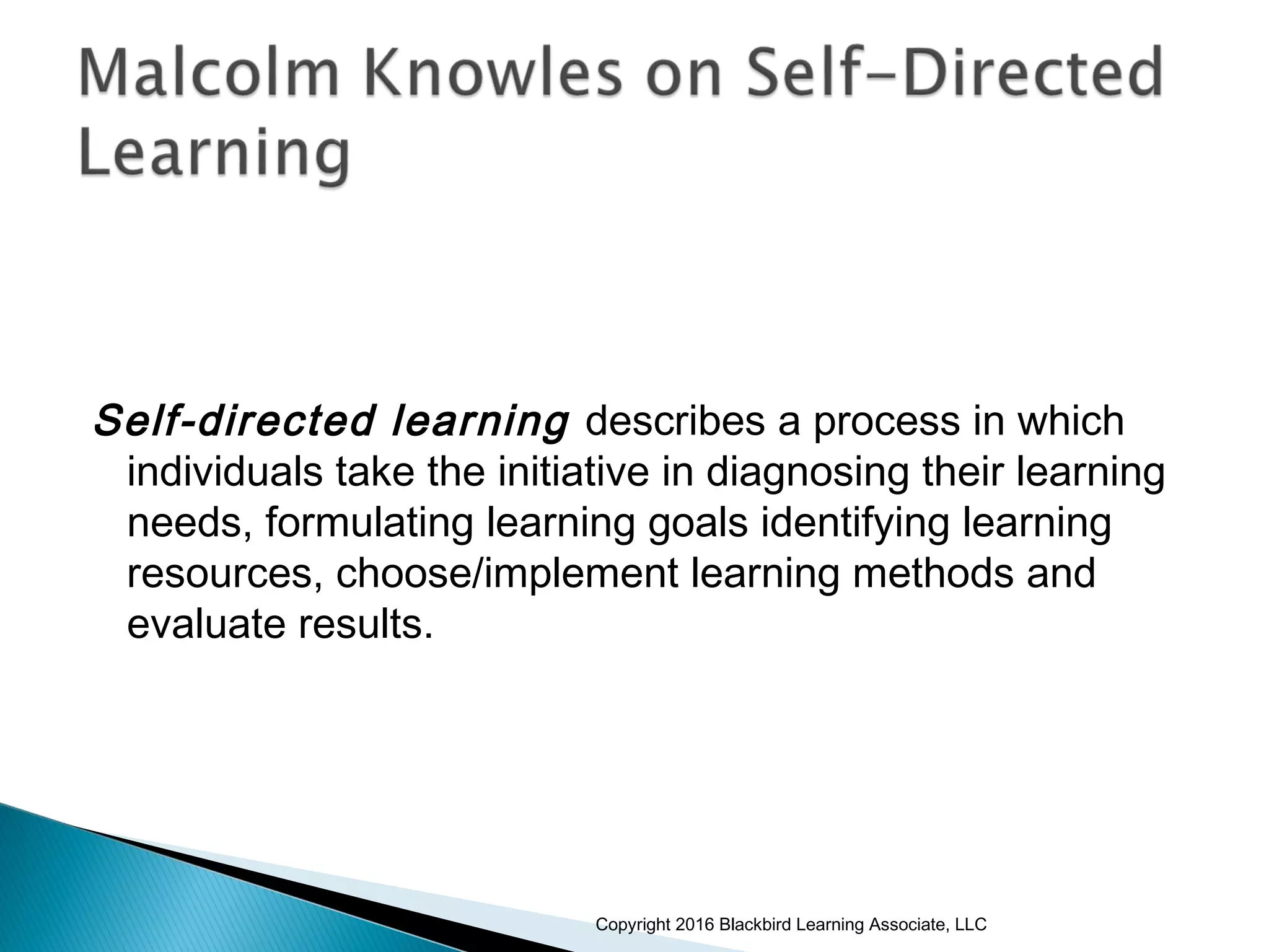 Self-directed learning describes a process in which
individuals take the initiative in diagnosing their learning
needs, formulating learning goals identifying learning
resources, choose/implement learning methods and
evaluate results.
Copyright 2016 Blackbird Learning Associate, LLC
 