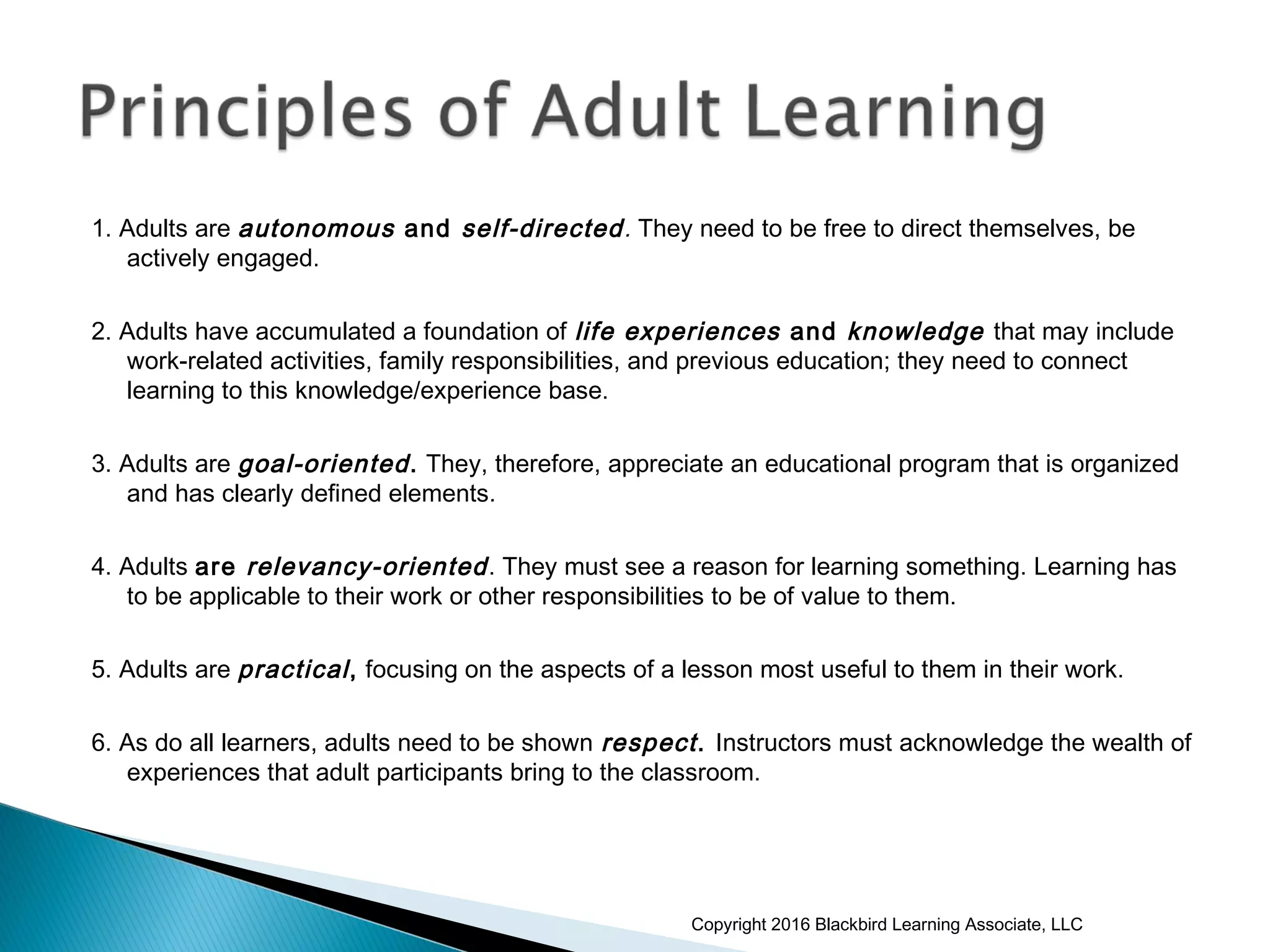 1. Adults are autonomous and self-directed. They need to be free to direct themselves, be
actively engaged.
2. Adults have accumulated a foundation of life experiences and knowledge that may include
work-related activities, family responsibilities, and previous education; they need to connect
learning to this knowledge/experience base.
3. Adults are goal-oriented. They, therefore, appreciate an educational program that is organized
and has clearly defined elements.
4. Adults are relevancy-oriented. They must see a reason for learning something. Learning has
to be applicable to their work or other responsibilities to be of value to them.
5. Adults are practical, focusing on the aspects of a lesson most useful to them in their work.
6. As do all learners, adults need to be shown respect. Instructors must acknowledge the wealth of
experiences that adult participants bring to the classroom.
Copyright 2016 Blackbird Learning Associate, LLC
 