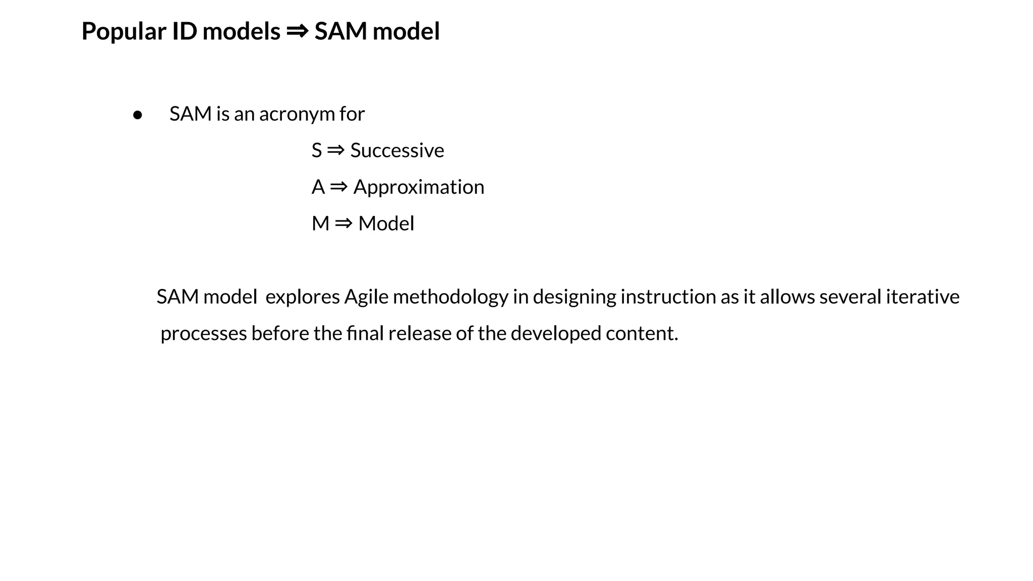Popular ID models ⇒ SAM model
● SAM is an acronym for
S ⇒ Successive
A ⇒ Approximation
M ⇒ Model
SAM model explores Agile methodology in designing instruction as it allows several iterative
processes before the ﬁnal release of the developed content.
 