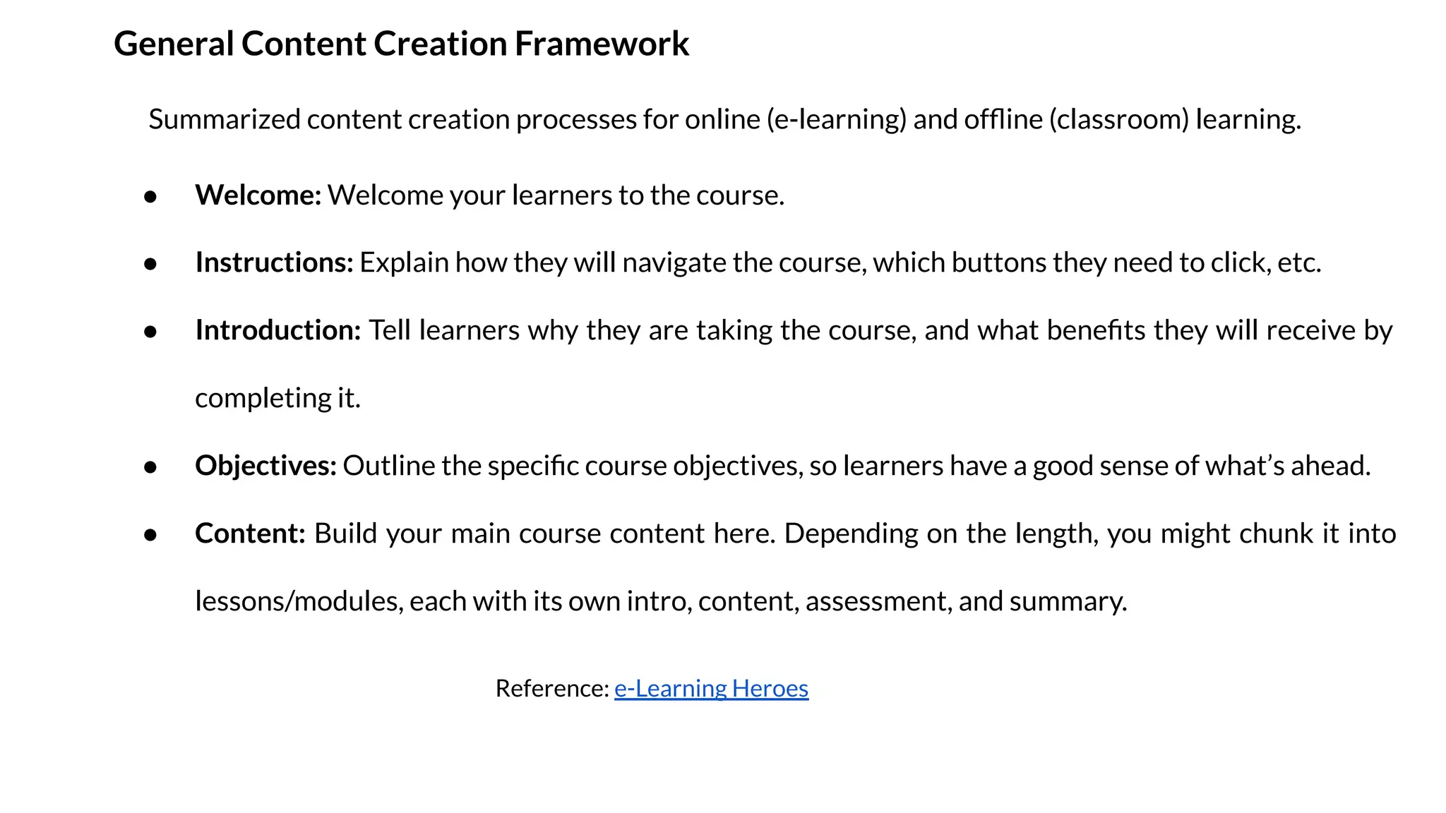 General Content Creation Framework
● Welcome: Welcome your learners to the course.
● Instructions: Explain how they will navigate the course, which buttons they need to click, etc.
● Introduction: Tell learners why they are taking the course, and what beneﬁts they will receive by
completing it.
● Objectives: Outline the speciﬁc course objectives, so learners have a good sense of what’s ahead.
● Content: Build your main course content here. Depending on the length, you might chunk it into
lessons/modules, each with its own intro, content, assessment, and summary.
Summarized content creation processes for online (e-learning) and ofﬂine (classroom) learning.
Reference: e-Learning Heroes
 