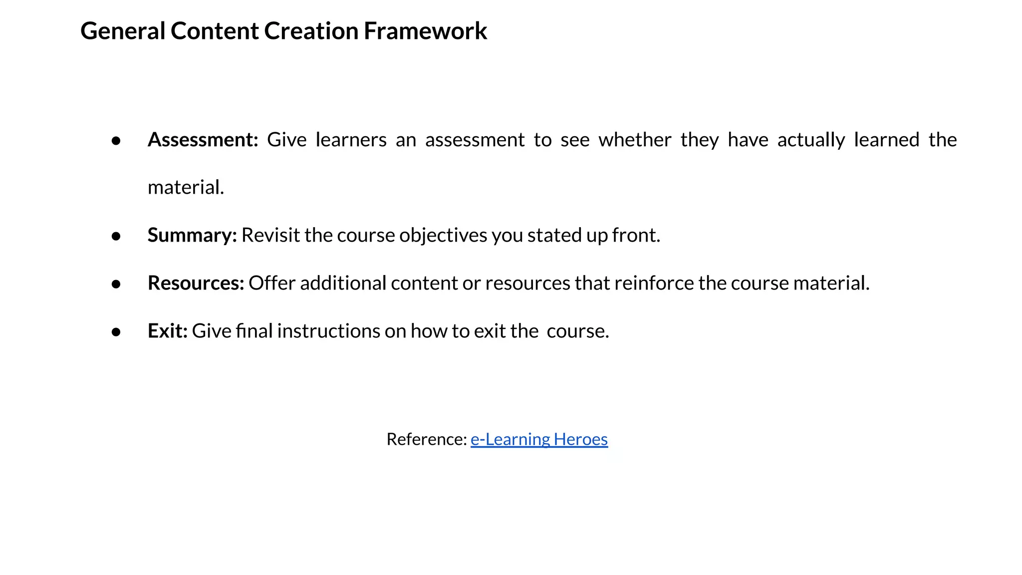 General Content Creation Framework
● Assessment: Give learners an assessment to see whether they have actually learned the
material.
● Summary: Revisit the course objectives you stated up front.
● Resources: Offer additional content or resources that reinforce the course material.
● Exit: Give ﬁnal instructions on how to exit the course.
Reference: e-Learning Heroes
 