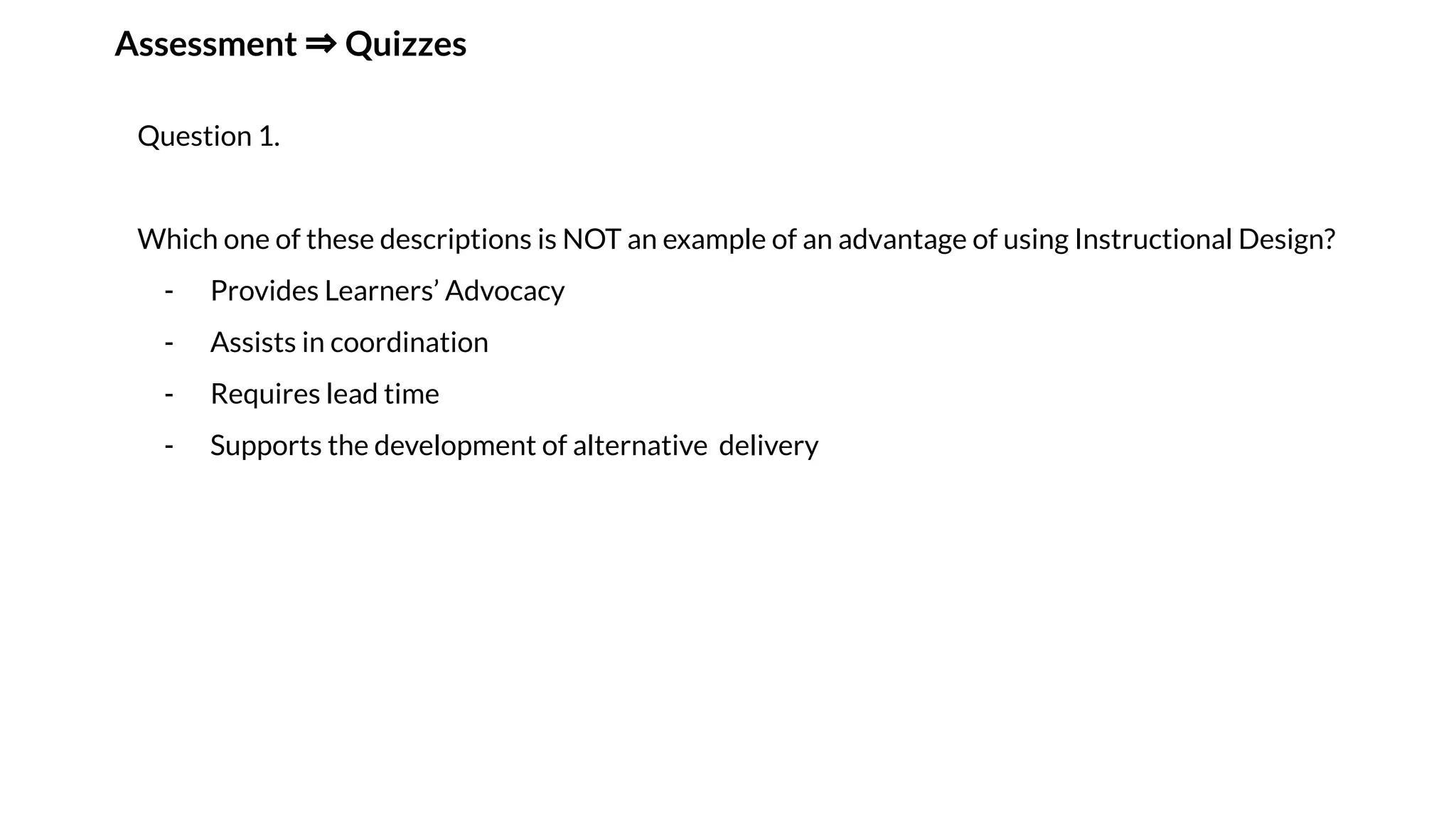 Assessment ⇒ Quizzes
Question 1.
Which one of these descriptions is NOT an example of an advantage of using Instructional Design?
- Provides Learners’ Advocacy
- Assists in coordination
- Requires lead time
- Supports the development of alternative delivery
 