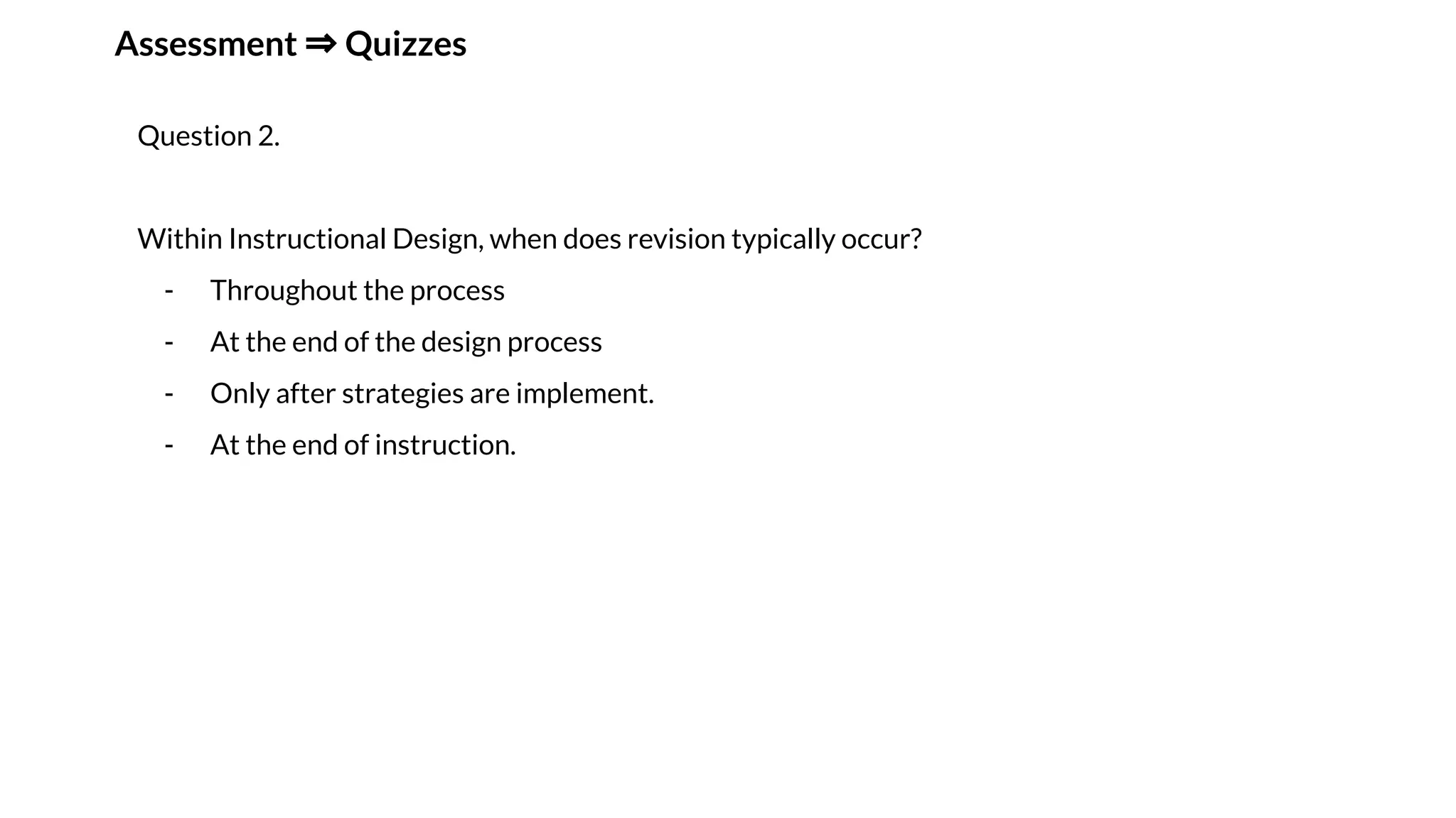 Assessment ⇒ Quizzes
Question 2.
Within Instructional Design, when does revision typically occur?
- Throughout the process
- At the end of the design process
- Only after strategies are implement.
- At the end of instruction.
 
