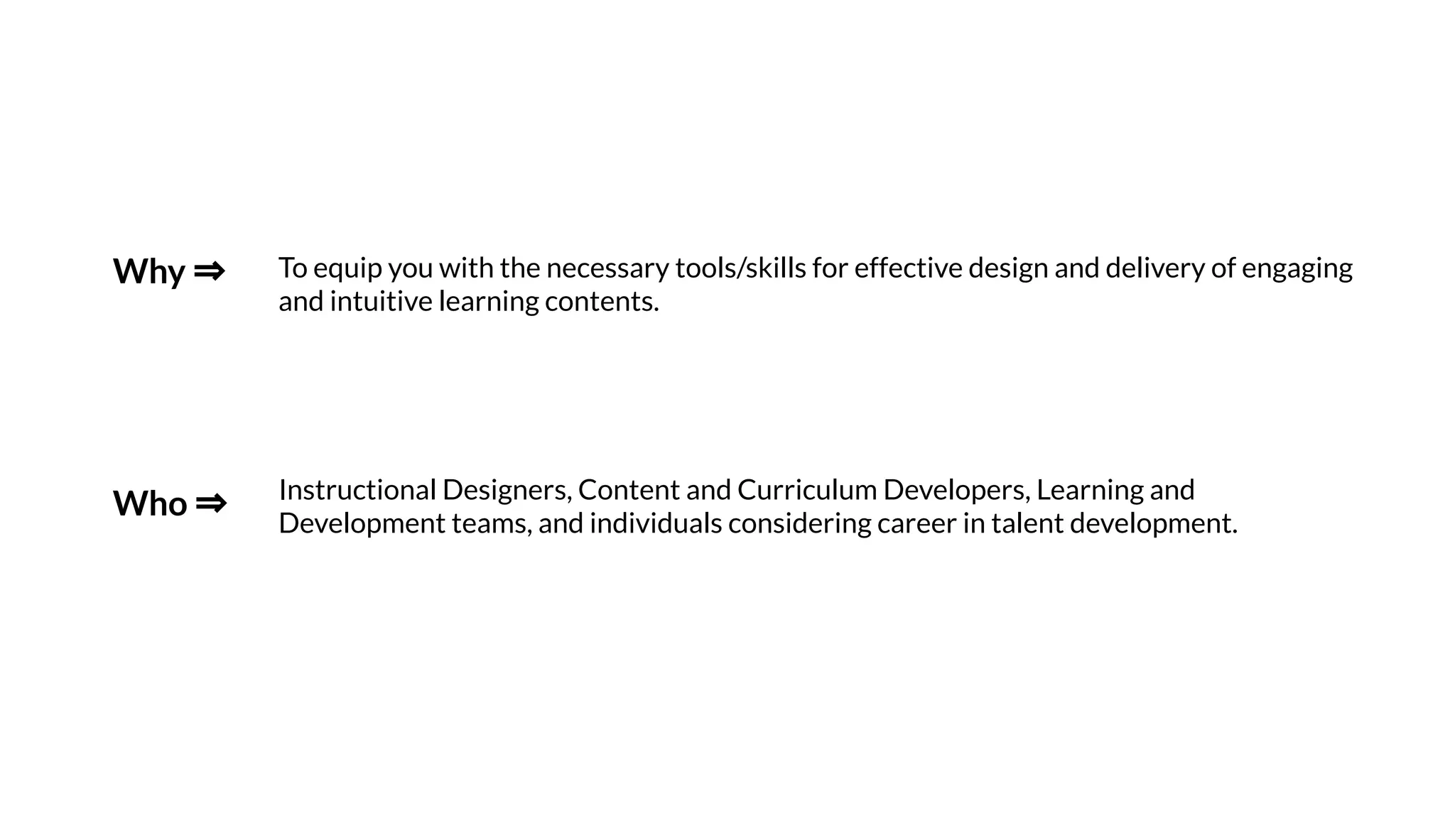 To equip you with the necessary tools/skills for effective design and delivery of engaging
and intuitive learning contents.
Why ⇒
Instructional Designers, Content and Curriculum Developers, Learning and
Development teams, and individuals considering career in talent development.
Who ⇒
 