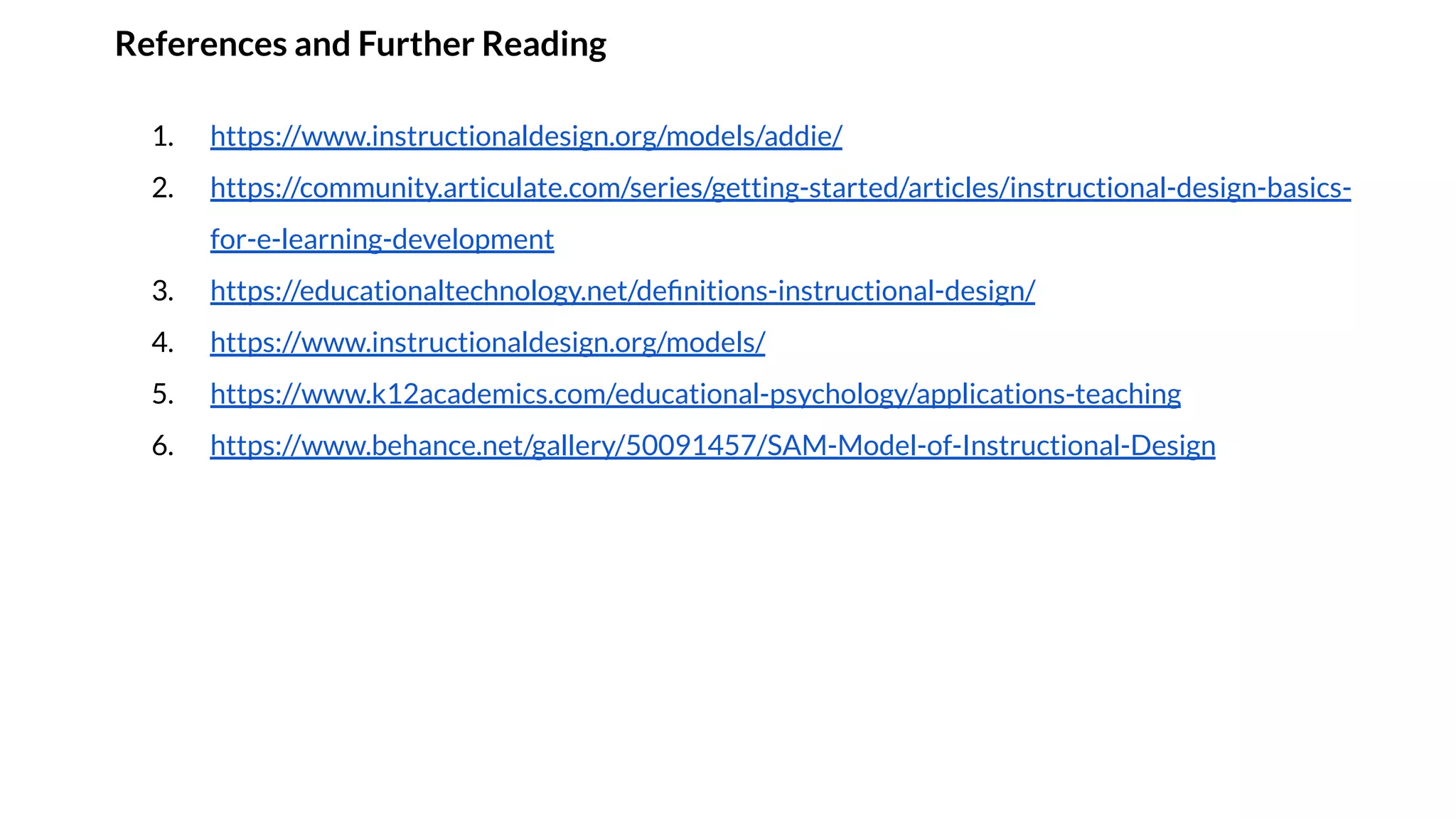 References and Further Reading
1. https://www.instructionaldesign.org/models/addie/
2. https://community.articulate.com/series/getting-started/articles/instructional-design-basics-
for-e-learning-development
3. https://educationaltechnology.net/deﬁnitions-instructional-design/
4. https://www.instructionaldesign.org/models/
5. https://www.k12academics.com/educational-psychology/applications-teaching
6. https://www.behance.net/gallery/50091457/SAM-Model-of-Instructional-Design
 
