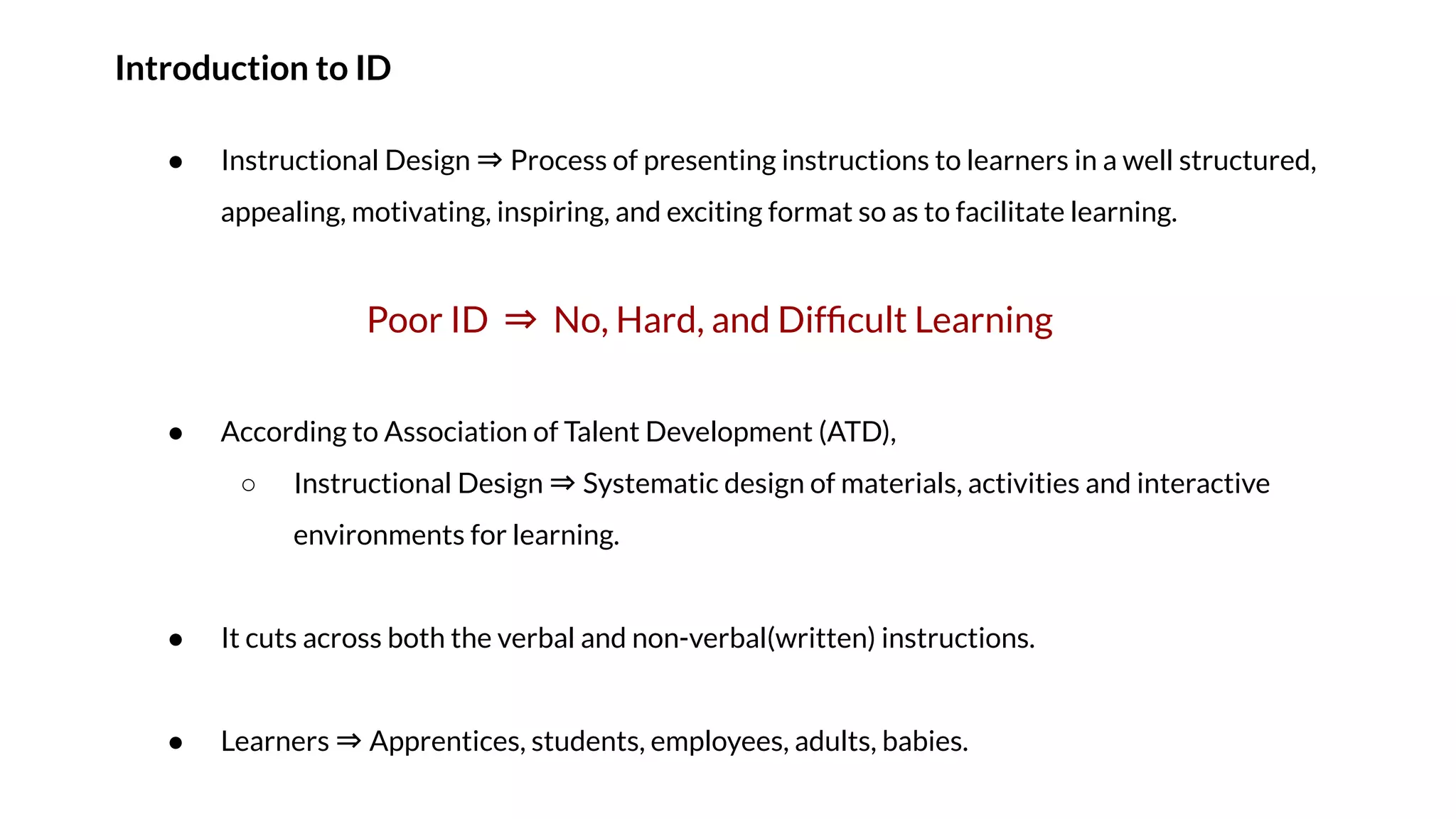 Introduction to ID
● Instructional Design ⇒ Process of presenting instructions to learners in a well structured,
appealing, motivating, inspiring, and exciting format so as to facilitate learning.
Poor ID ⇒ No, Hard, and Difﬁcult Learning
● According to Association of Talent Development (ATD),
○ Instructional Design ⇒ Systematic design of materials, activities and interactive
environments for learning.
● It cuts across both the verbal and non-verbal(written) instructions.
● Learners ⇒ Apprentices, students, employees, adults, babies.
 