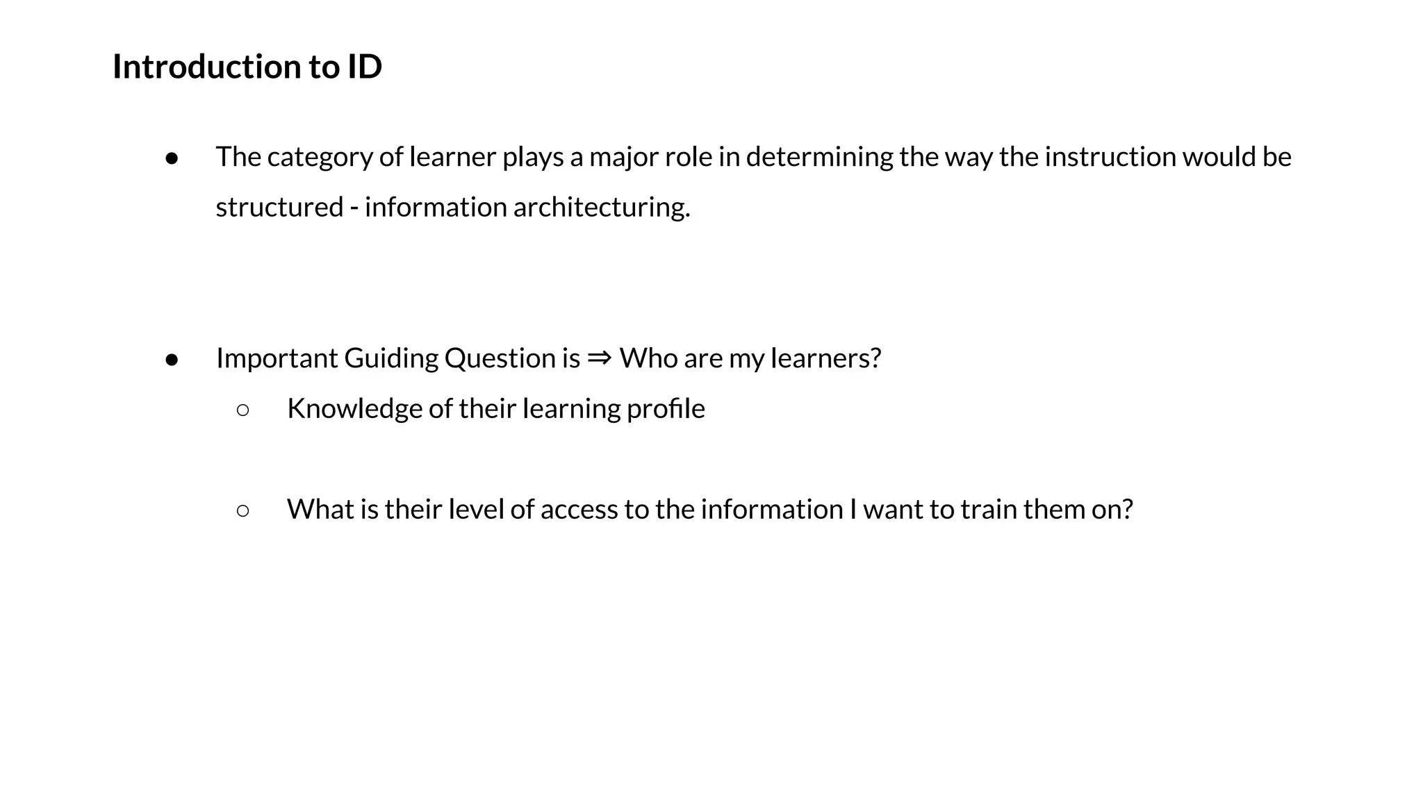Introduction to ID
● The category of learner plays a major role in determining the way the instruction would be
structured - information architecturing.
● Important Guiding Question is ⇒ Who are my learners?
○ Knowledge of their learning proﬁle
○ What is their level of access to the information I want to train them on?
 