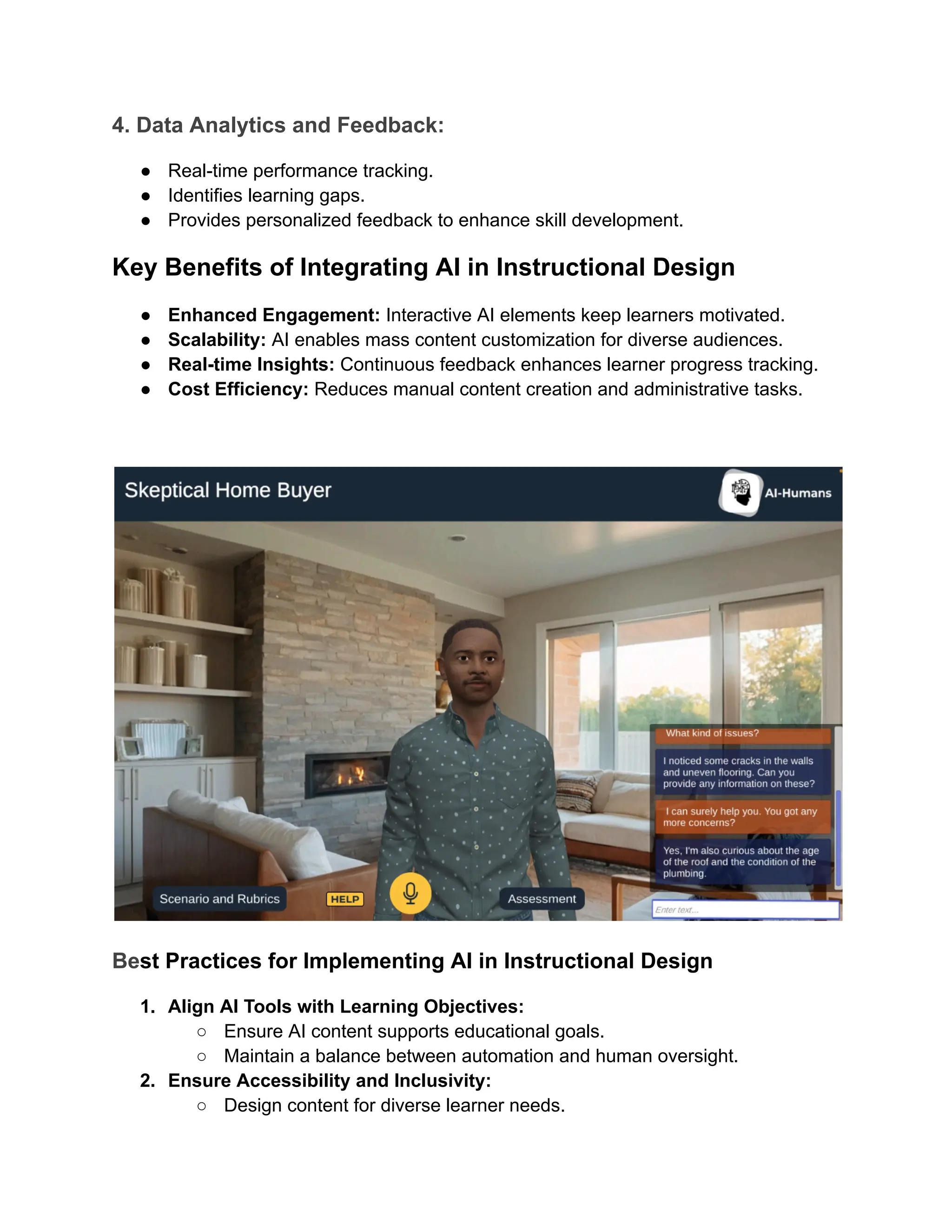 4. Data Analytics and Feedback:
●​ Real-time performance tracking.
●​ Identifies learning gaps.
●​ Provides personalized feedback to enhance skill development.
Key Benefits of Integrating AI in Instructional Design
●​ Enhanced Engagement: Interactive AI elements keep learners motivated.
●​ Scalability: AI enables mass content customization for diverse audiences.
●​ Real-time Insights: Continuous feedback enhances learner progress tracking.
●​ Cost Efficiency: Reduces manual content creation and administrative tasks.
Best Practices for Implementing AI in Instructional Design
1.​ Align AI Tools with Learning Objectives:
○​ Ensure AI content supports educational goals.
○​ Maintain a balance between automation and human oversight.
2.​ Ensure Accessibility and Inclusivity:
○​ Design content for diverse learner needs.
 