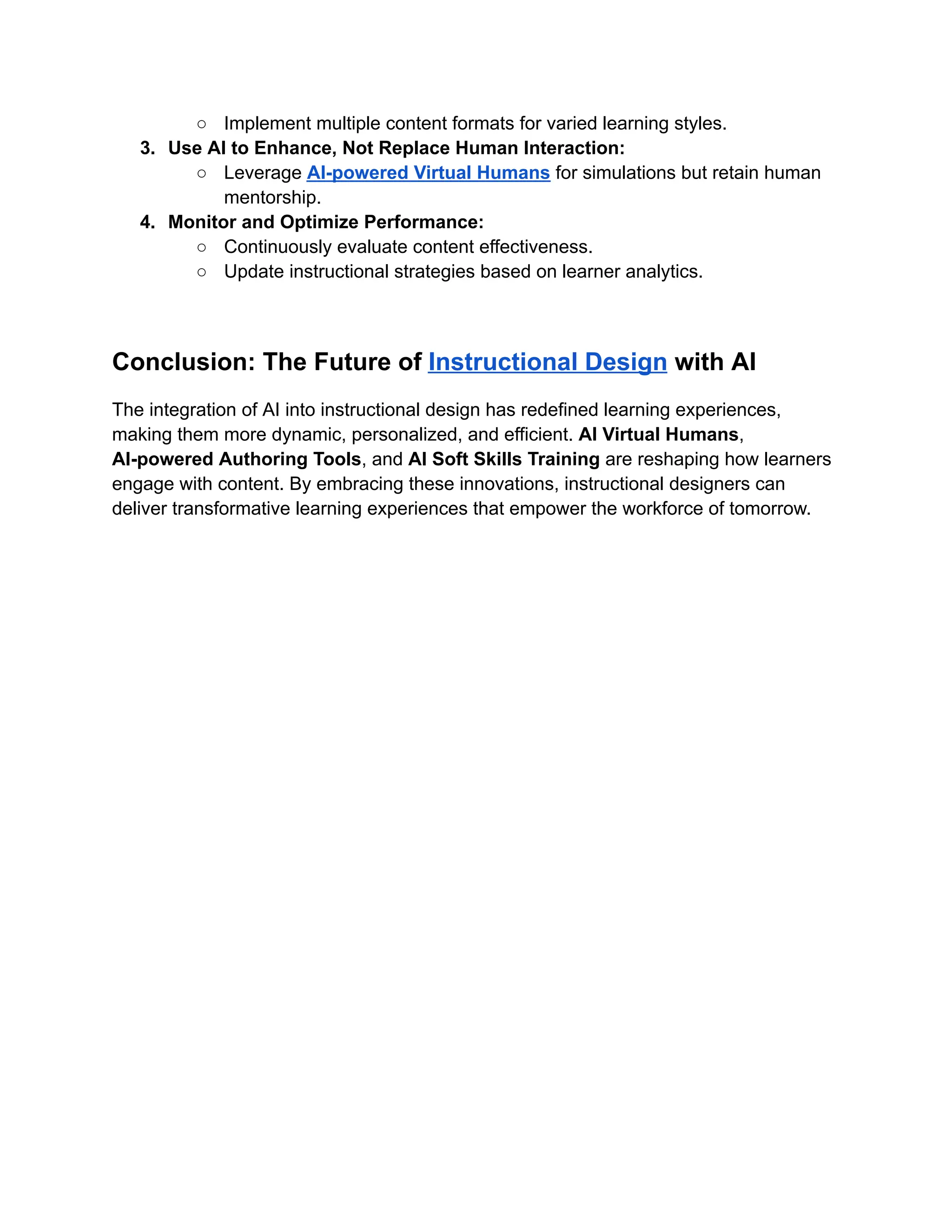 ○​ Implement multiple content formats for varied learning styles.
3.​ Use AI to Enhance, Not Replace Human Interaction:
○​ Leverage AI-powered Virtual Humans for simulations but retain human
mentorship.
4.​ Monitor and Optimize Performance:
○​ Continuously evaluate content effectiveness.
○​ Update instructional strategies based on learner analytics.
Conclusion: The Future of Instructional Design with AI
The integration of AI into instructional design has redefined learning experiences,
making them more dynamic, personalized, and efficient. AI Virtual Humans,
AI-powered Authoring Tools, and AI Soft Skills Training are reshaping how learners
engage with content. By embracing these innovations, instructional designers can
deliver transformative learning experiences that empower the workforce of tomorrow.
 