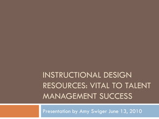 INSTRUCTIONAL DESIGN
RESOURCES: VITAL TO TALENT
MANAGEMENT SUCCESS
Presentation by Amy Swiger June 13, 2010
 