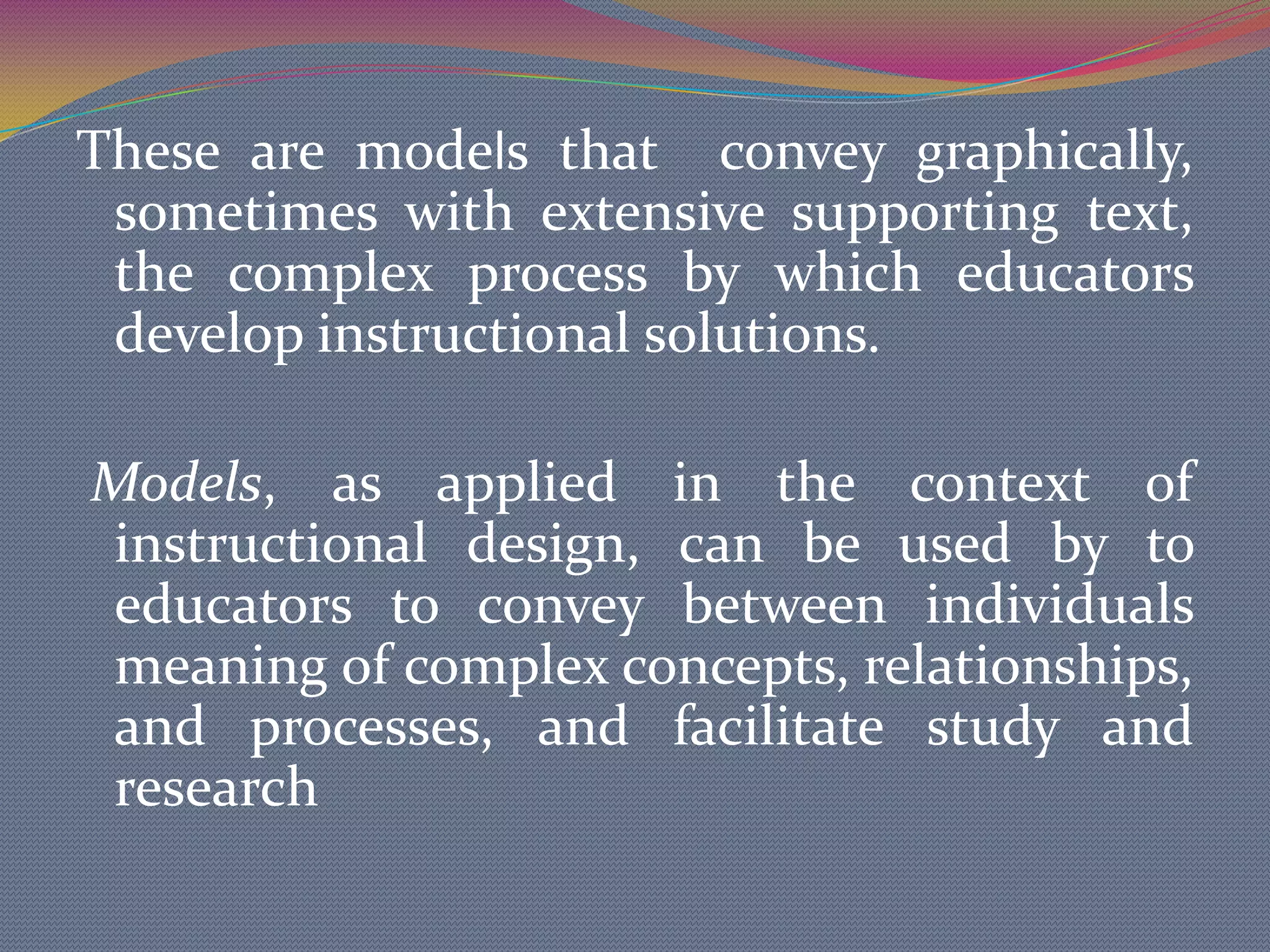 These are models that  convey graphically, sometimes with extensive supporting text, the complex process by which educators develop instructional solutions.Models, as applied in thecontext of instructional design, can be used by to educators to convey between individuals meaning ofcomplex concepts, relationships, and processes, and facilitate study and research