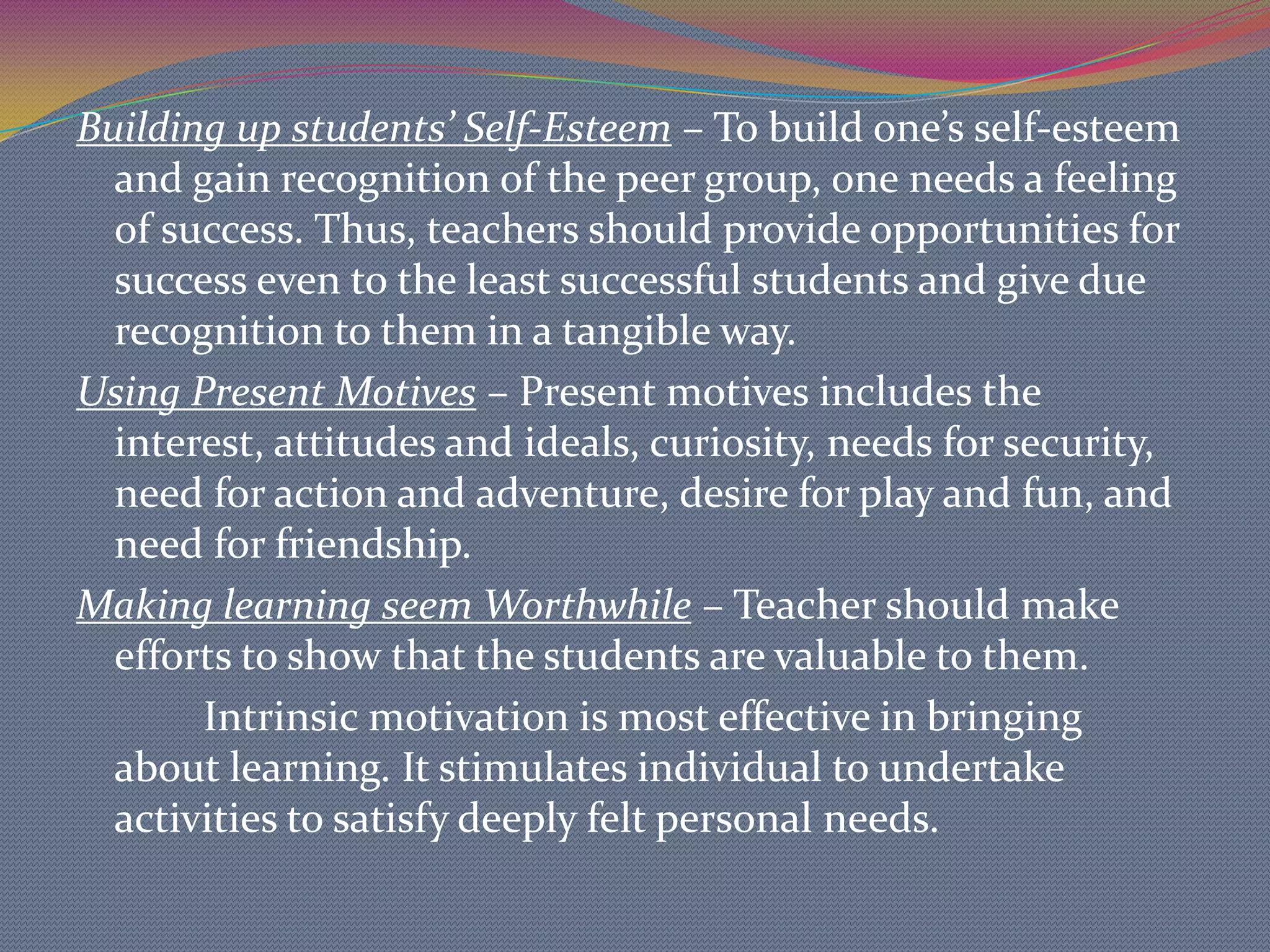 MOTIVATIONMotivation is defined as something that stimulates, energizes, directs and sustain behavior or anything that arouses and sustains people to do whatever it is they do . It underlies the student’s behavior. It is usually responsible for the discipline and control of problems and consequently lack of effective learning in the classroom.